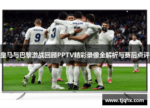 皇马与巴黎激战回顾PPTV精彩录像全解析与赛后点评